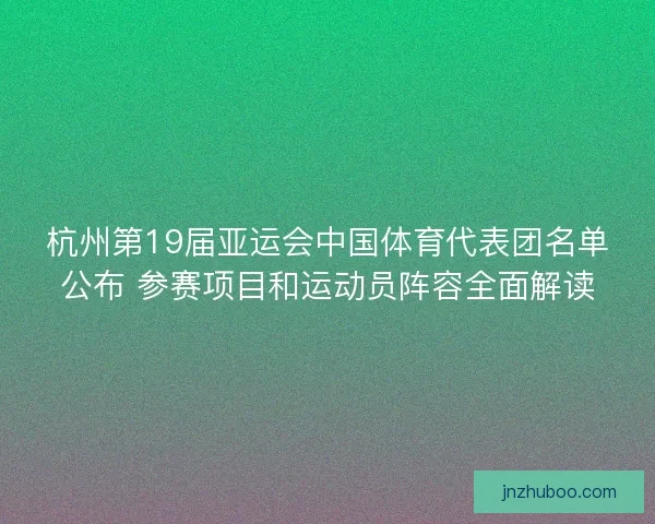 杭州第19届亚运会中国体育代表团名单公布 参赛项目和运动员阵容全面解读