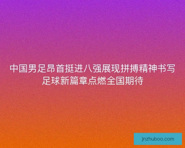 中国男足昂首挺进八强展现拼搏精神书写足球新篇章点燃全国期待