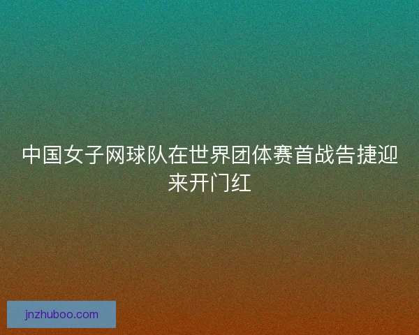 中国女子网球队在世界团体赛首战告捷迎来开门红