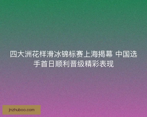 四大洲花样滑冰锦标赛上海揭幕 中国选手首日顺利晋级精彩表现